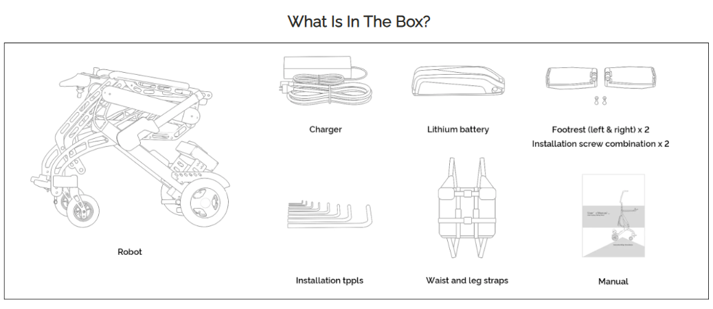 What comes in the standnwalk box, the robot, charger, lithium battery, footrest and instillation screws (2 of each), the instillation tools, the waist and leg straps, the manual. 